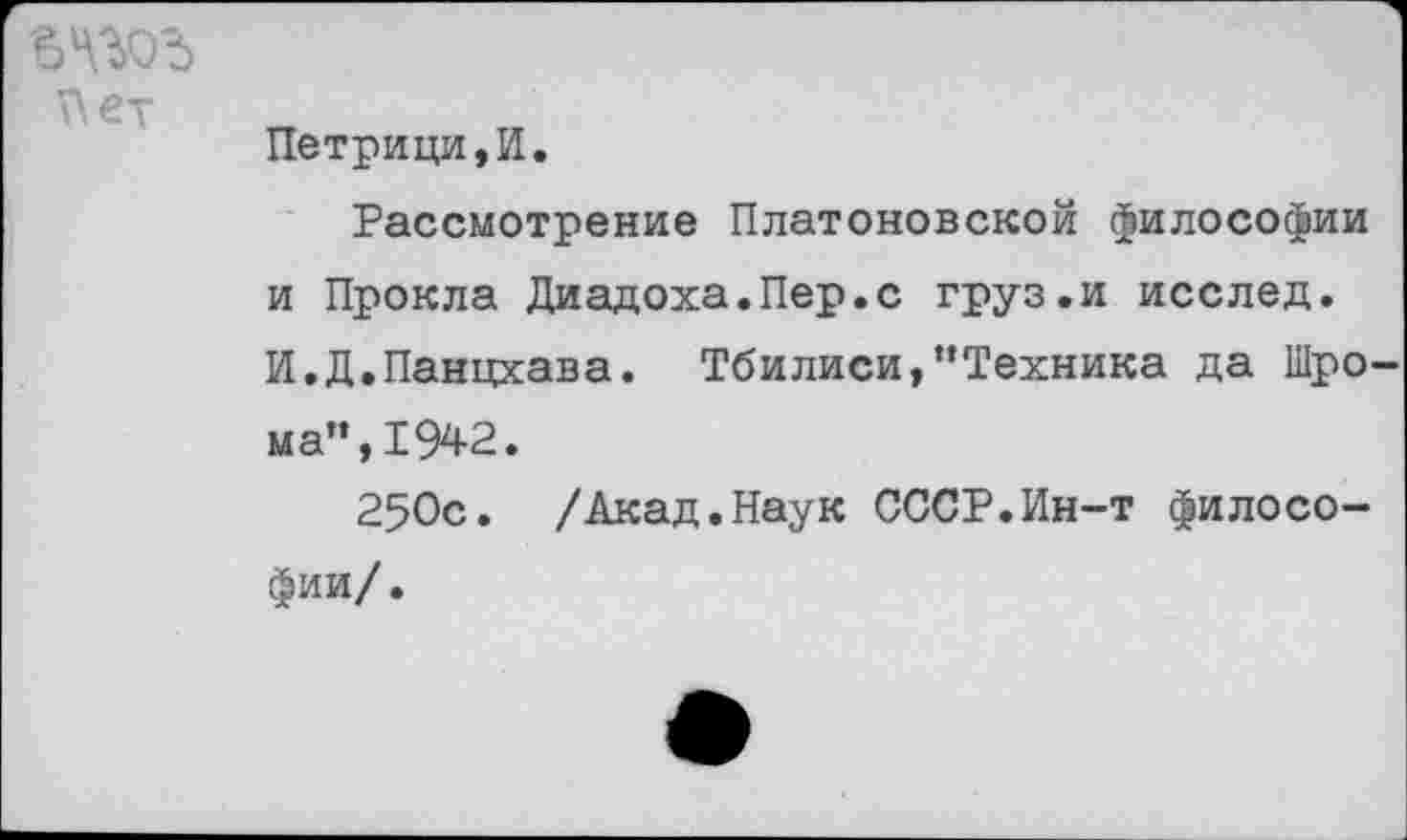 ﻿Пет
Петрици,И.
Рассмотрение Платоновской философии и Прокла Диадоха.Пер.с груз.и исслед. И.Д.Панцхава. Тбилиси,’’Техника да Шро-ма",1942.
250с. /Акад.Наук СССР.Ин-т философии/.